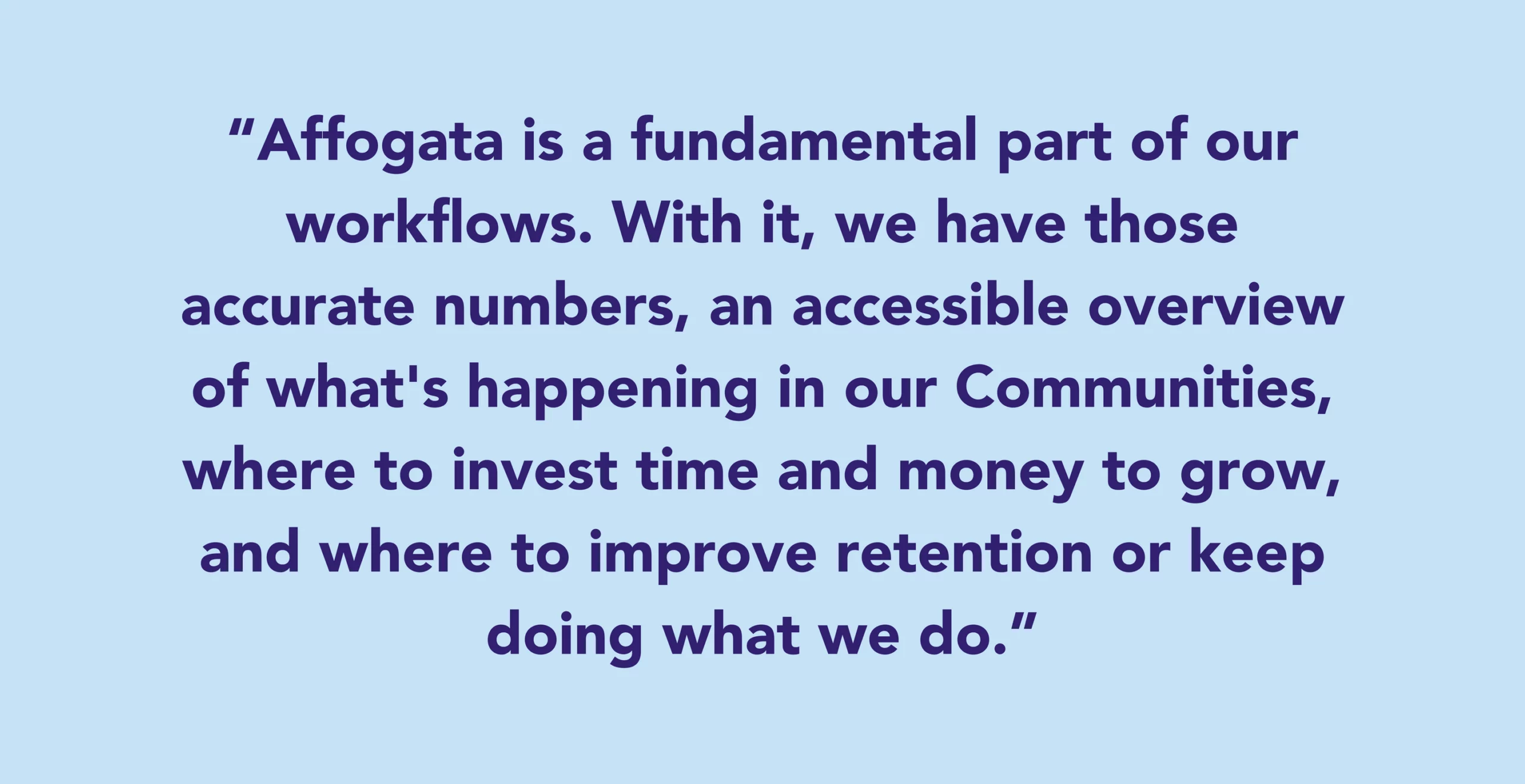 Affogata is a fundamental part of our workflows. With it, we have those accurate numbers, an accessible overview of what's happening in our Communities, where to invest time and money to grow, and where to improve retention or keep doing what we do.