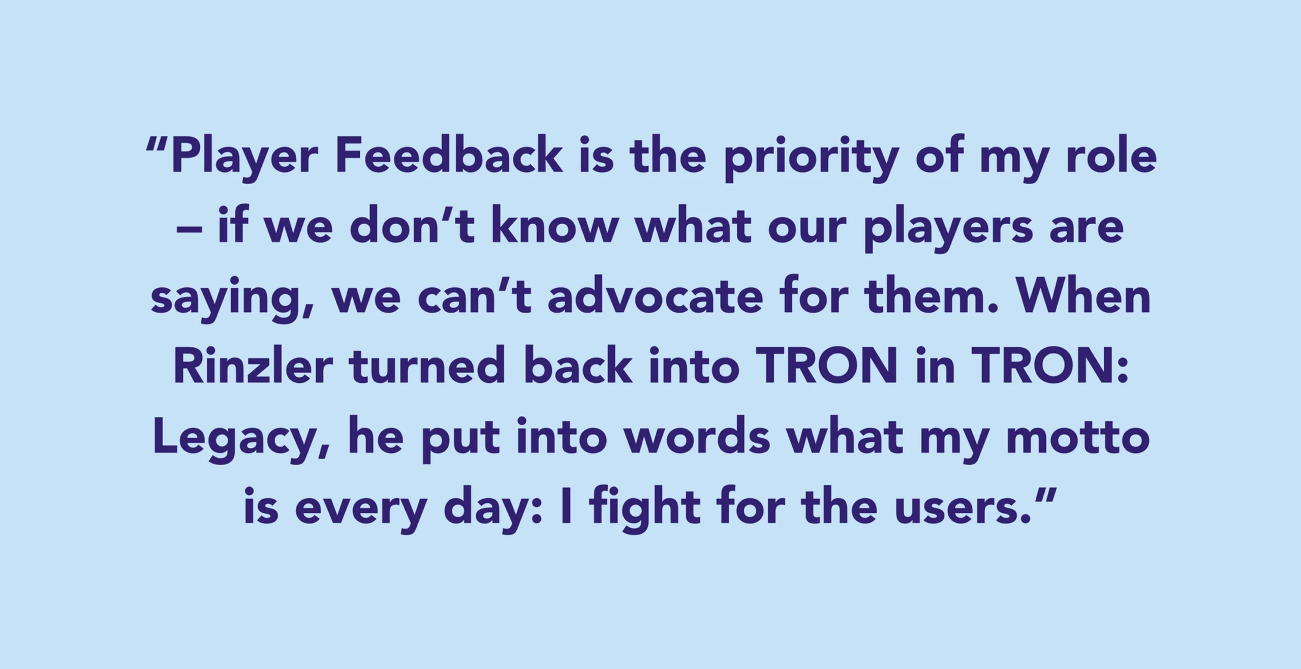 Player Feedback is the priority of my role – if we don’t know what our players are saying, we can’t advocate for them. When Rinzler turned back into TRON in TRON: Legacy, he put into words what my motto is every day: I fight for the users.