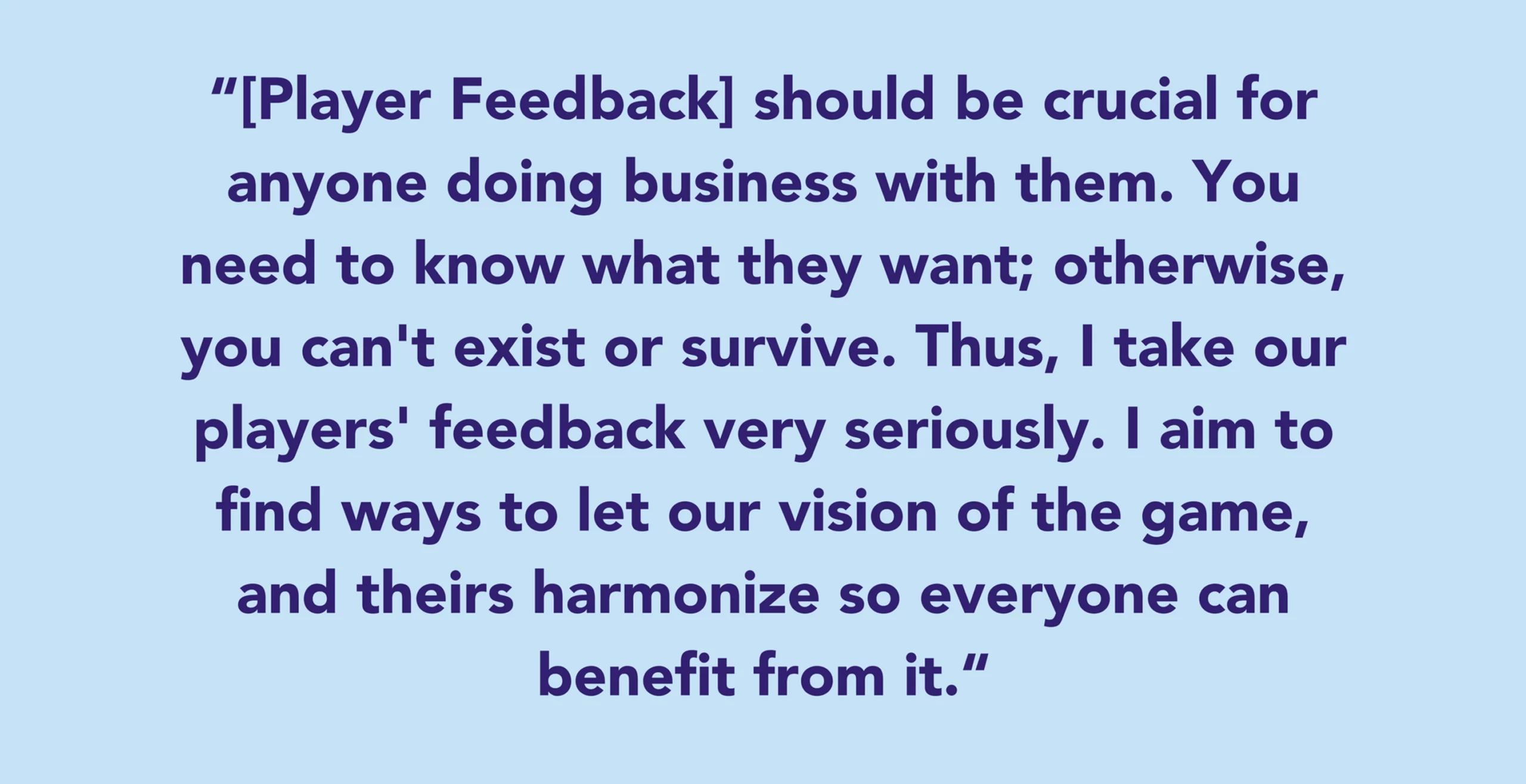 [Player Feedback] should be crucial for anyone doing business with them. You need to know what they want; otherwise, you can't exist or survive. Thus, I take our players' feedback very seriously. I aim to find ways to let our vision of the game, and theirs harmonize so everyone can benefit from it.