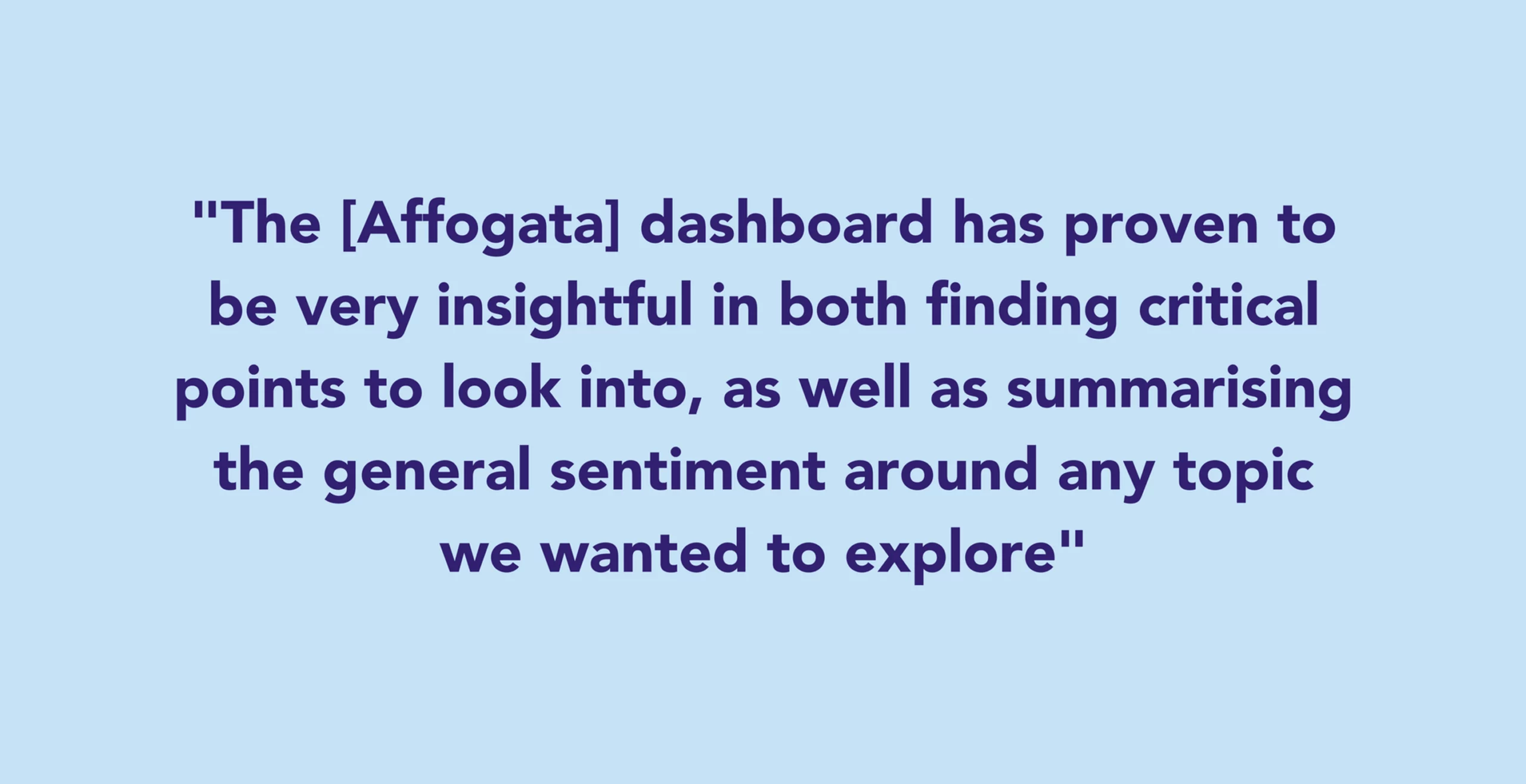 The [Affogata] dashboard has proven to be very insightful in both finding critical points to look into, as well as summarising the general sentiment around any topic we wanted to explore