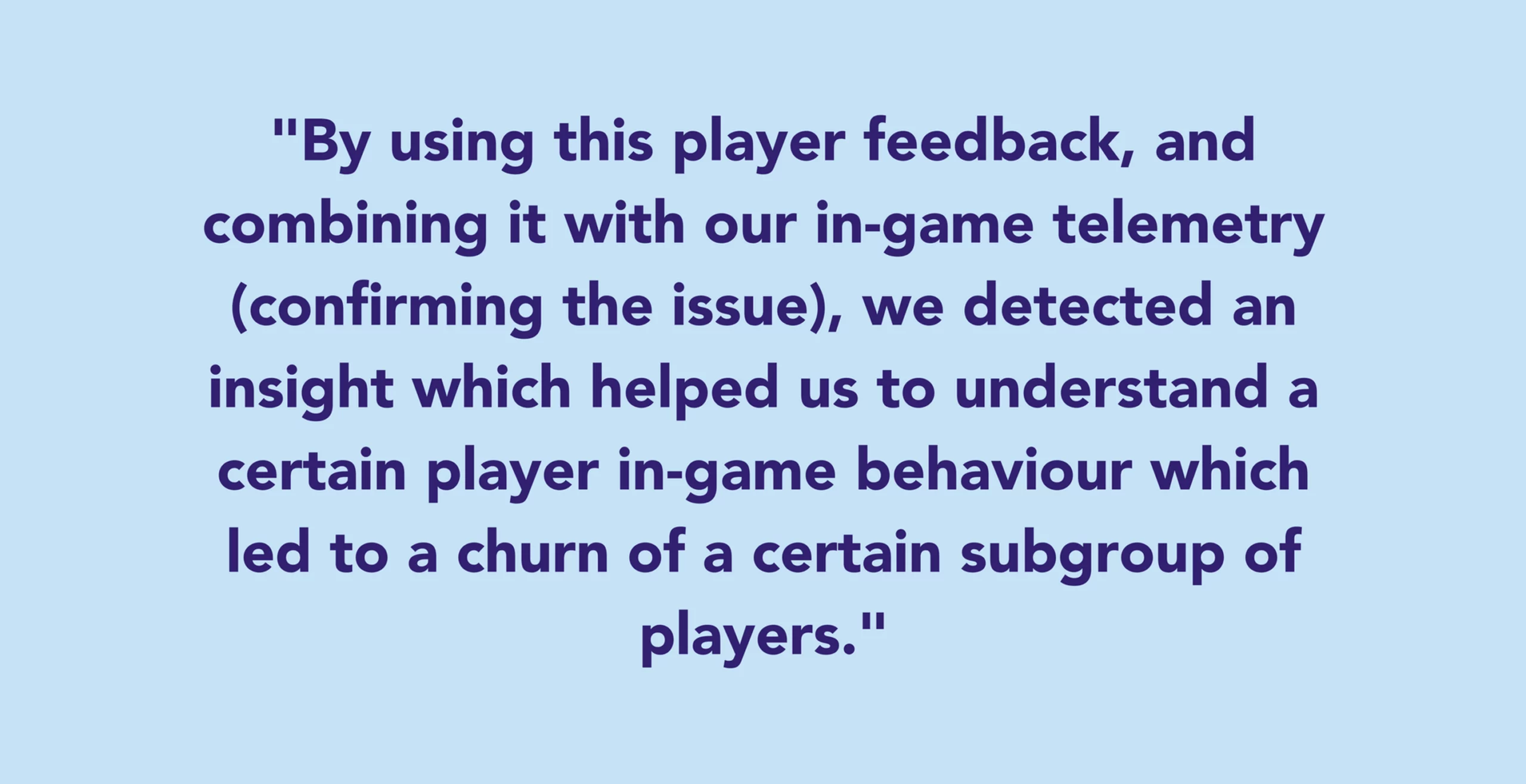 By using this player feedback, and combining it with our in-game telemetry (confirming the issue), we detected an insight which helped us to understand a certain player in-game behaviour which led to a churn of a certain subgroup of players.