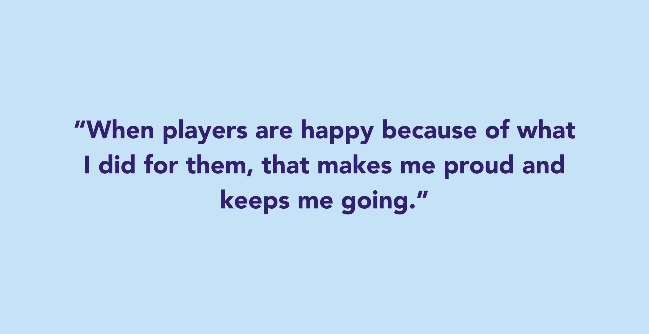 When players are happy because of what I did for them, that makes me proud and keeps me going.