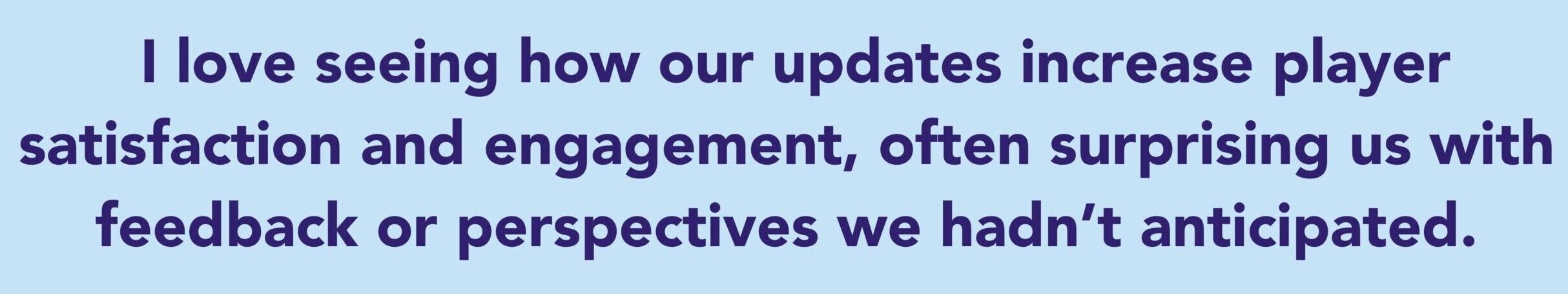 The quote says: I love seeing how our updates increase player satisfaction and engagement, often surprising us with feedback or perspectives we hadn’t anticipated.